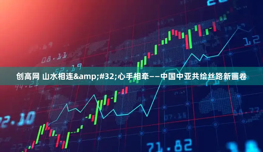 创高网 山水相连 心手相牵——中国中亚共绘丝路新画卷