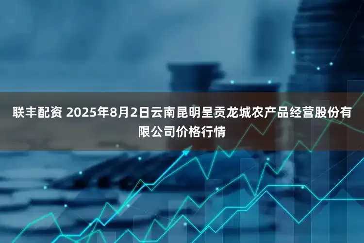 联丰配资 2025年8月2日云南昆明呈贡龙城农产品经营股份有限公司价格行情