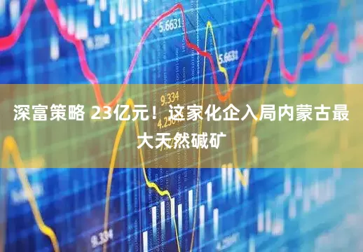深富策略 23亿元！这家化企入局内蒙古最大天然碱矿