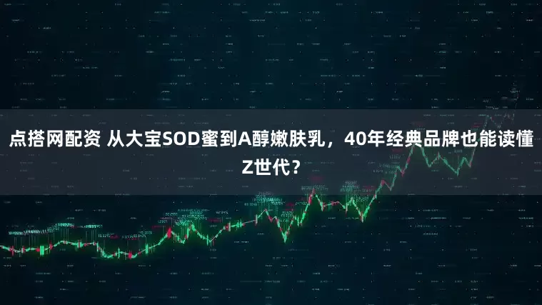 点搭网配资 从大宝SOD蜜到A醇嫩肤乳，40年经典品牌也能读懂Z世代？