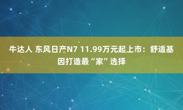 牛达人 东风日产N7 11.99万元起上市：舒适基因打造最“家”选择