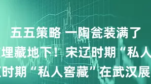 五五策略 一陶瓮装满了金银器，被埋藏地下！宋辽时期“私人窖藏”在武汉展出