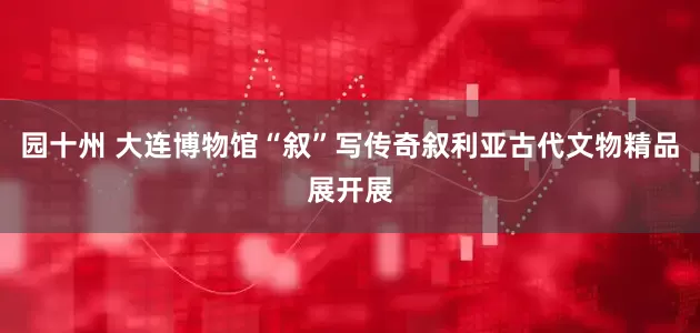 园十州 大连博物馆“叙”写传奇叙利亚古代文物精品展开展