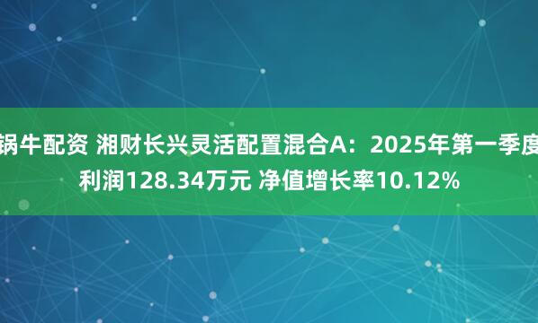 锅牛配资 湘财长兴灵活配置混合A：2025年第一季度利润128.34万元 净值增长率10.12%