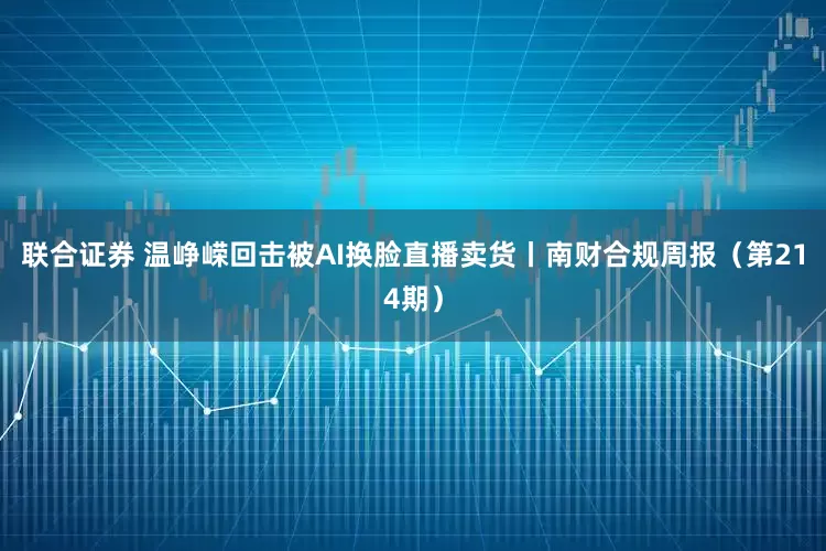联合证券 温峥嵘回击被AI换脸直播卖货丨南财合规周报（第214期）