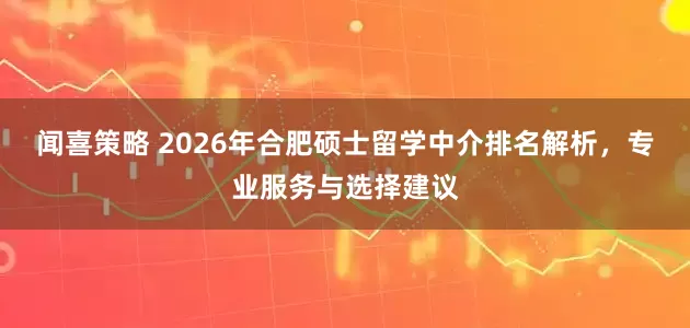 闻喜策略 2026年合肥硕士留学中介排名解析，专业服务与选择建议