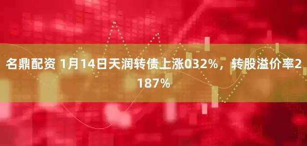 名鼎配资 1月14日天润转债上涨032%，转股溢价率2187%