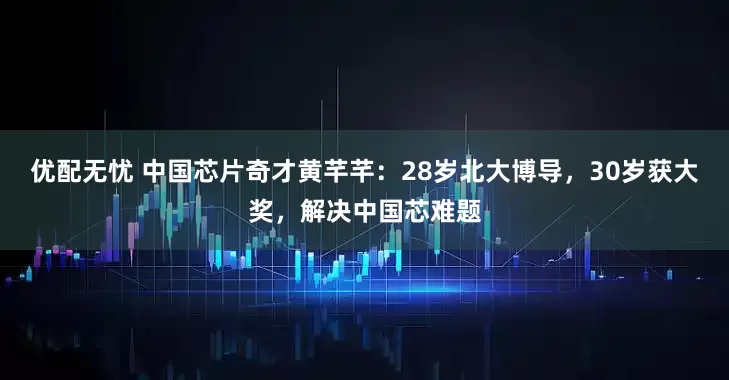 优配无忧 中国芯片奇才黄芊芊：28岁北大博导，30岁获大奖，解决中国芯难题